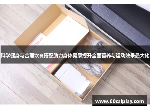 科学健身与合理饮食搭配助力身体健康提升全面营养与运动效果最大化